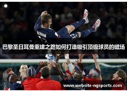 巴黎圣日耳曼重建之路如何打造吸引顶级球员的磁场