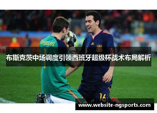 布斯克茨中场调度引领西班牙超级杯战术布局解析