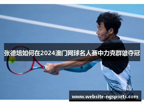 张德培如何在2024澳门网球名人赛中力克群雄夺冠