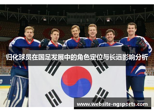 归化球员在国足发展中的角色定位与长远影响分析 归化球员在国足发展中的角色定位与长远影响分析