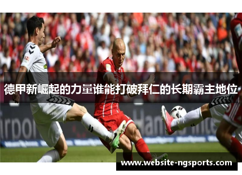 德甲新崛起的力量谁能打破拜仁的长期霸主地位 德甲新崛起的力量谁能打破拜仁的长期霸主地位