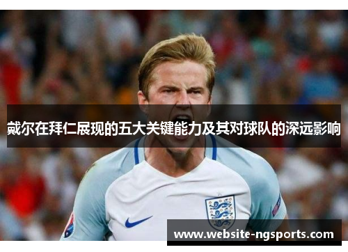 戴尔在拜仁展现的五大关键能力及其对球队的深远影响 戴尔在拜仁展现的五大关键能力及其对球队的深远影响
