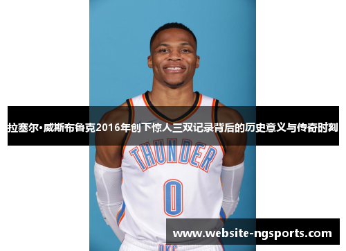 拉塞尔·威斯布鲁克2016年创下惊人三双记录背后的历史意义与传奇时刻 拉塞尔·威斯布鲁克2016年创下惊人三双记录背后的历史意义与传奇时刻